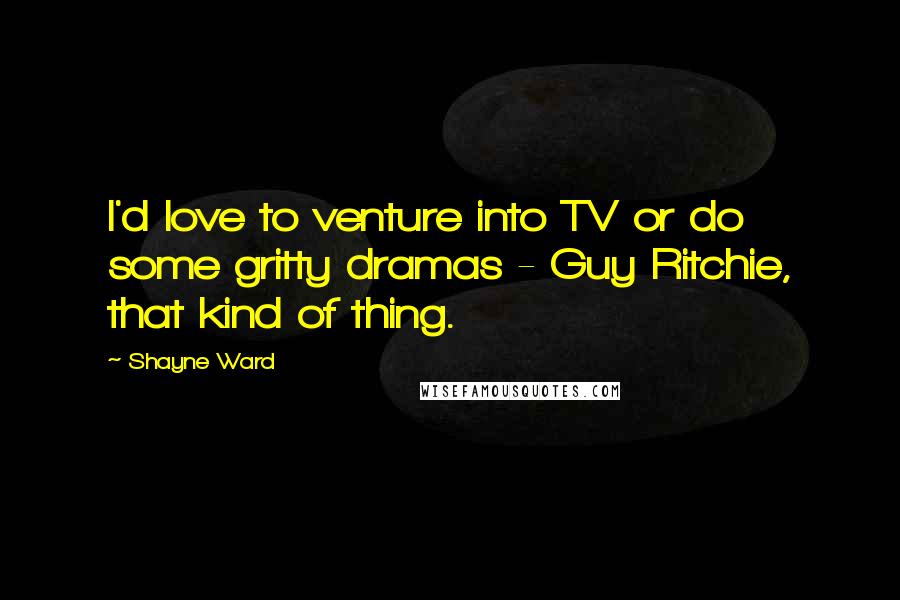 Shayne Ward Quotes: I'd love to venture into TV or do some gritty dramas - Guy Ritchie, that kind of thing.