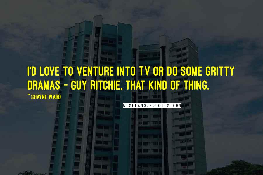 Shayne Ward Quotes: I'd love to venture into TV or do some gritty dramas - Guy Ritchie, that kind of thing.