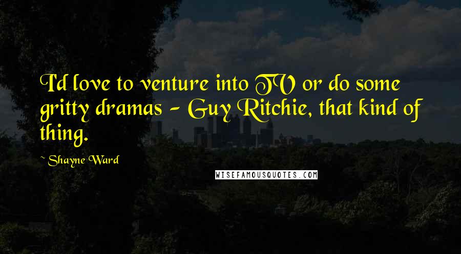 Shayne Ward Quotes: I'd love to venture into TV or do some gritty dramas - Guy Ritchie, that kind of thing.