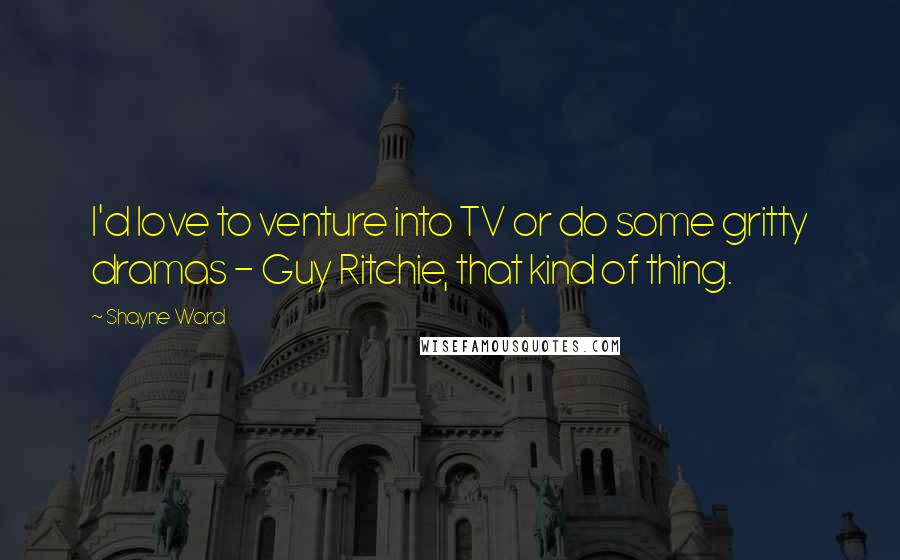 Shayne Ward Quotes: I'd love to venture into TV or do some gritty dramas - Guy Ritchie, that kind of thing.