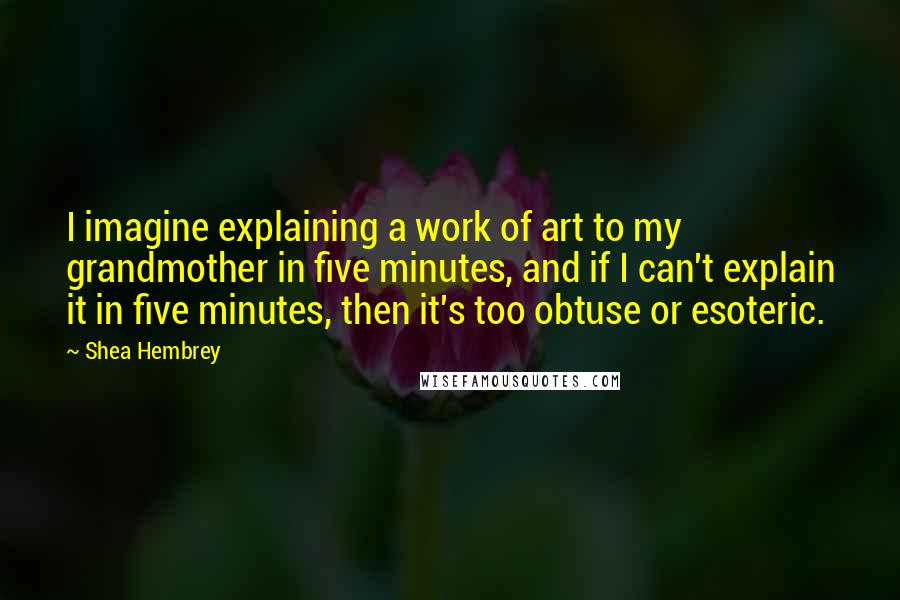 Shea Hembrey Quotes: I imagine explaining a work of art to my grandmother in five minutes, and if I can't explain it in five minutes, then it's too obtuse or esoteric.