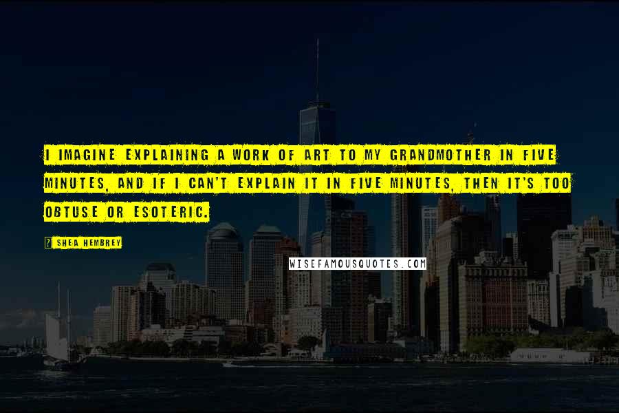 Shea Hembrey Quotes: I imagine explaining a work of art to my grandmother in five minutes, and if I can't explain it in five minutes, then it's too obtuse or esoteric.
