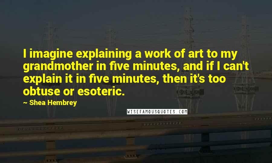 Shea Hembrey Quotes: I imagine explaining a work of art to my grandmother in five minutes, and if I can't explain it in five minutes, then it's too obtuse or esoteric.