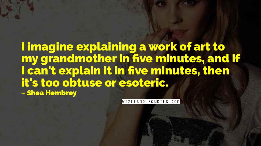 Shea Hembrey Quotes: I imagine explaining a work of art to my grandmother in five minutes, and if I can't explain it in five minutes, then it's too obtuse or esoteric.