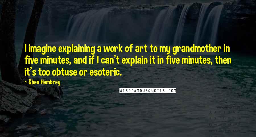 Shea Hembrey Quotes: I imagine explaining a work of art to my grandmother in five minutes, and if I can't explain it in five minutes, then it's too obtuse or esoteric.