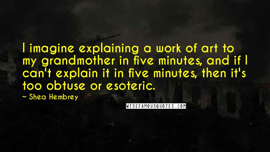 Shea Hembrey Quotes: I imagine explaining a work of art to my grandmother in five minutes, and if I can't explain it in five minutes, then it's too obtuse or esoteric.