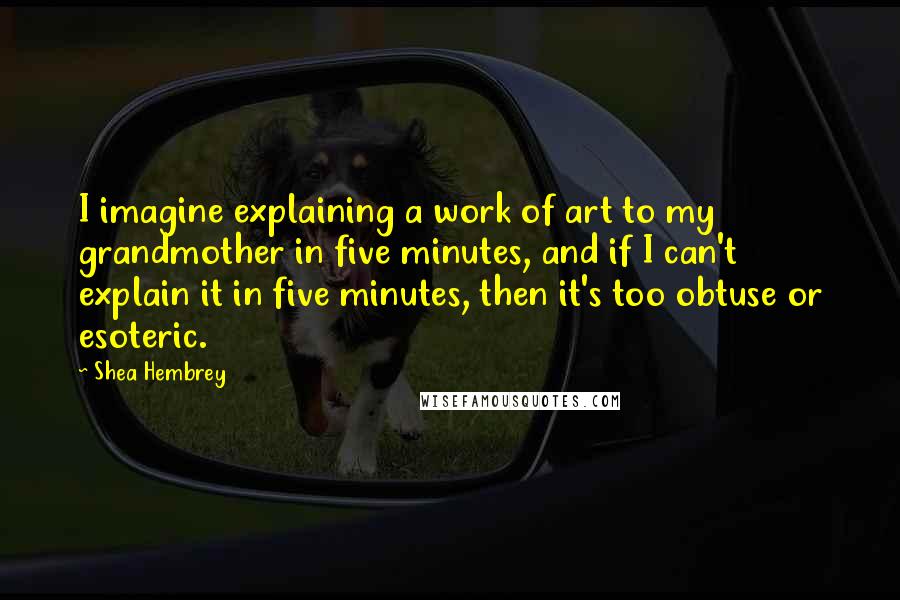 Shea Hembrey Quotes: I imagine explaining a work of art to my grandmother in five minutes, and if I can't explain it in five minutes, then it's too obtuse or esoteric.