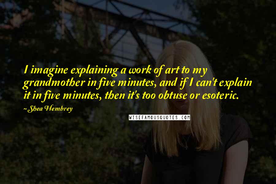 Shea Hembrey Quotes: I imagine explaining a work of art to my grandmother in five minutes, and if I can't explain it in five minutes, then it's too obtuse or esoteric.