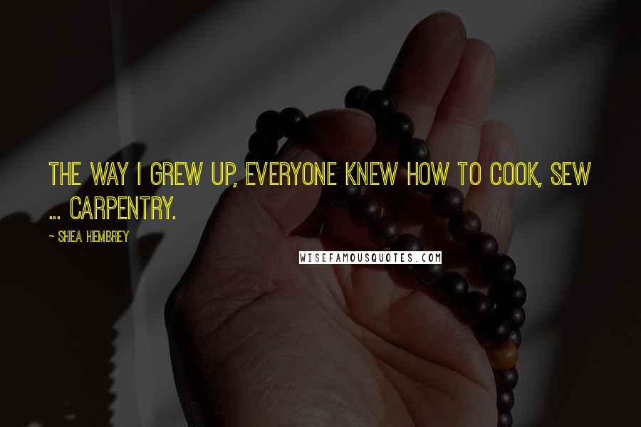 Shea Hembrey Quotes: The way I grew up, everyone knew how to cook, sew ... carpentry.