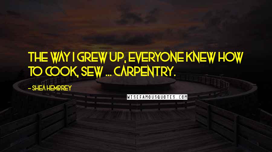 Shea Hembrey Quotes: The way I grew up, everyone knew how to cook, sew ... carpentry.