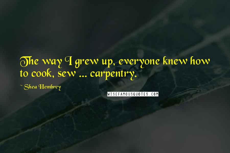 Shea Hembrey Quotes: The way I grew up, everyone knew how to cook, sew ... carpentry.