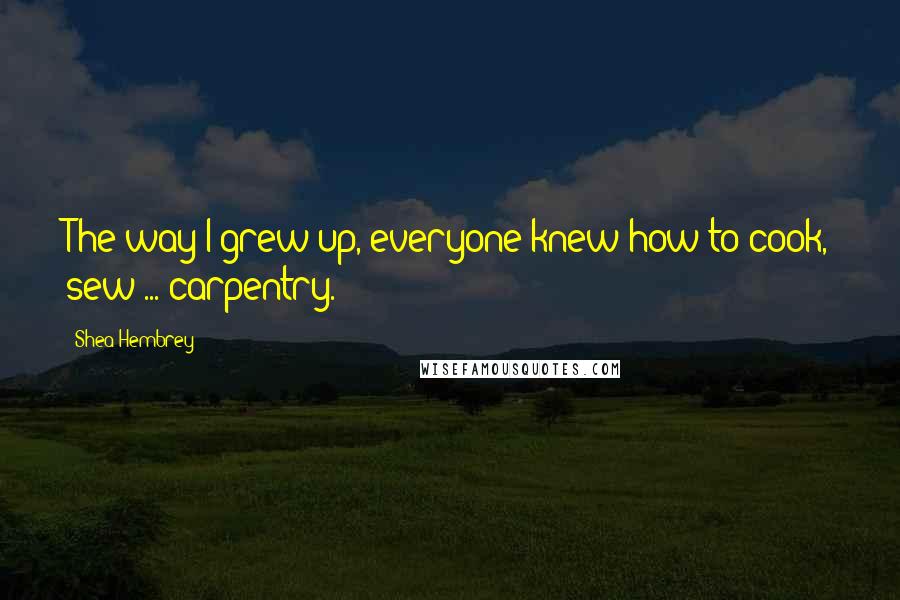 Shea Hembrey Quotes: The way I grew up, everyone knew how to cook, sew ... carpentry.