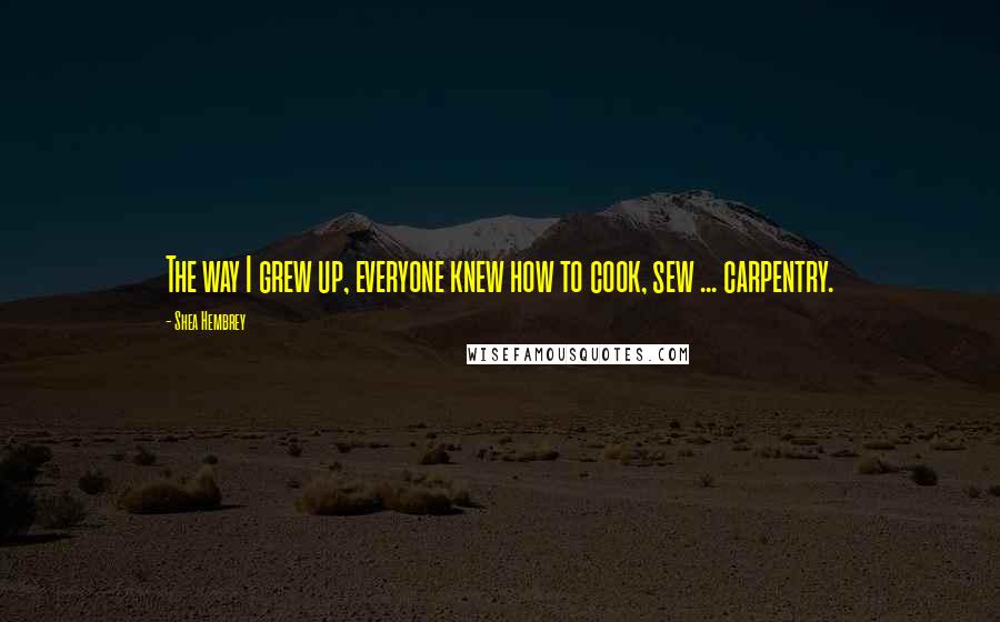 Shea Hembrey Quotes: The way I grew up, everyone knew how to cook, sew ... carpentry.