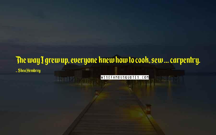 Shea Hembrey Quotes: The way I grew up, everyone knew how to cook, sew ... carpentry.