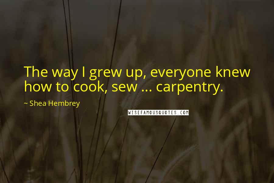 Shea Hembrey Quotes: The way I grew up, everyone knew how to cook, sew ... carpentry.
