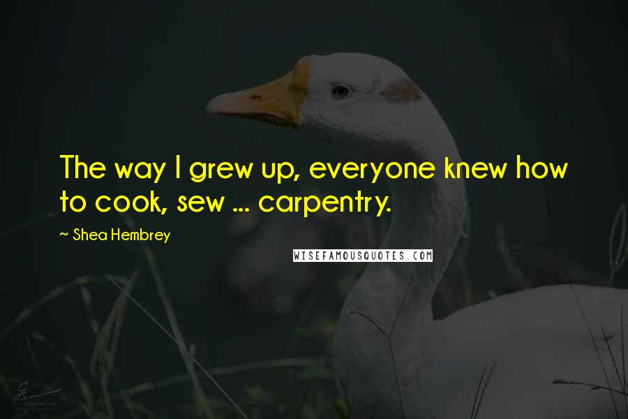 Shea Hembrey Quotes: The way I grew up, everyone knew how to cook, sew ... carpentry.