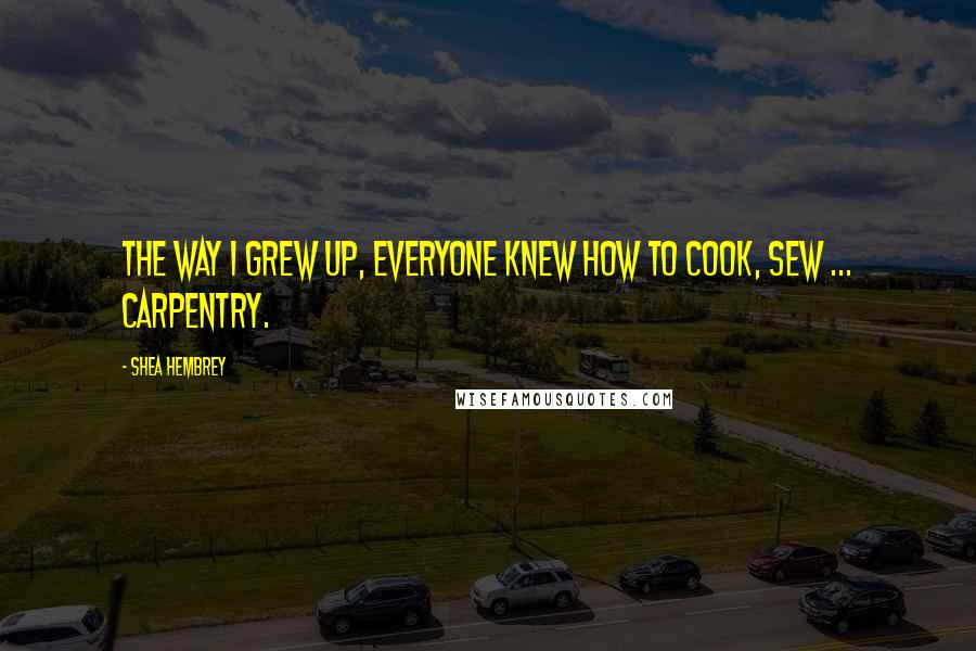 Shea Hembrey Quotes: The way I grew up, everyone knew how to cook, sew ... carpentry.