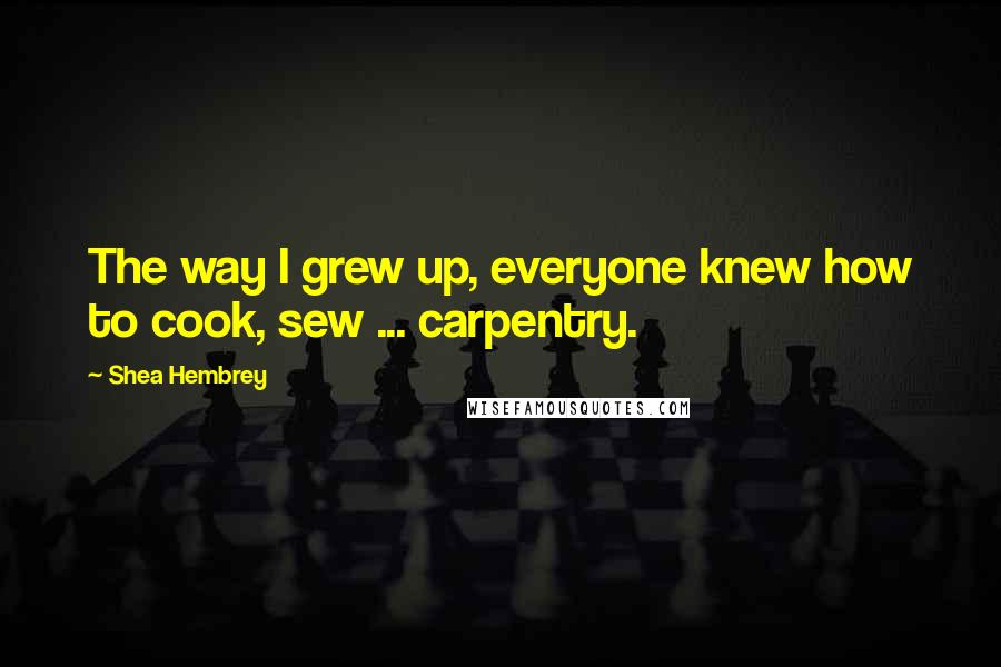 Shea Hembrey Quotes: The way I grew up, everyone knew how to cook, sew ... carpentry.