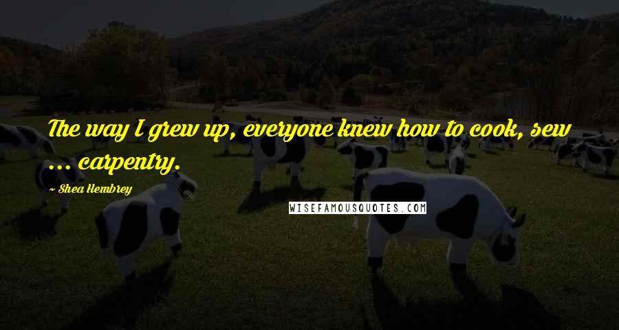 Shea Hembrey Quotes: The way I grew up, everyone knew how to cook, sew ... carpentry.