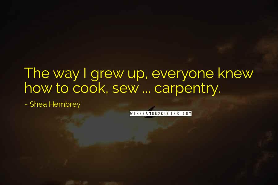 Shea Hembrey Quotes: The way I grew up, everyone knew how to cook, sew ... carpentry.