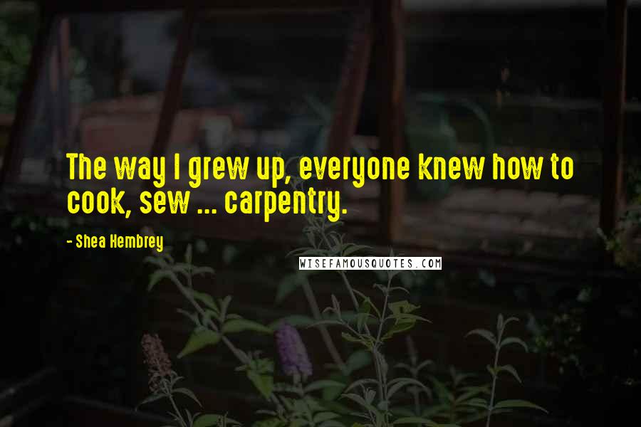 Shea Hembrey Quotes: The way I grew up, everyone knew how to cook, sew ... carpentry.