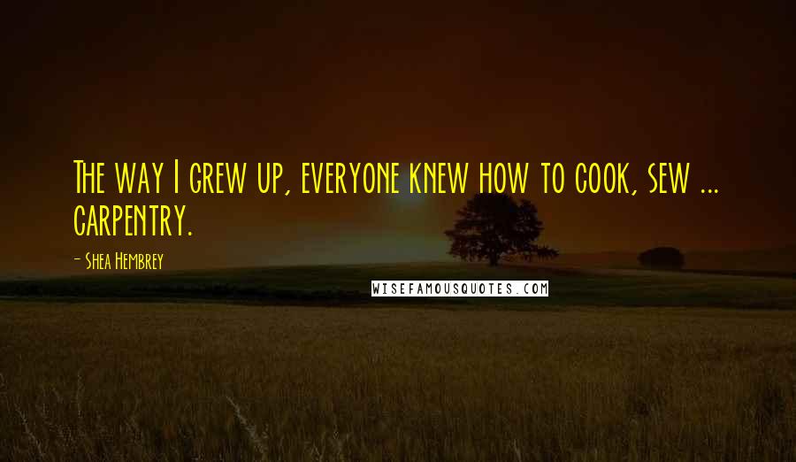 Shea Hembrey Quotes: The way I grew up, everyone knew how to cook, sew ... carpentry.