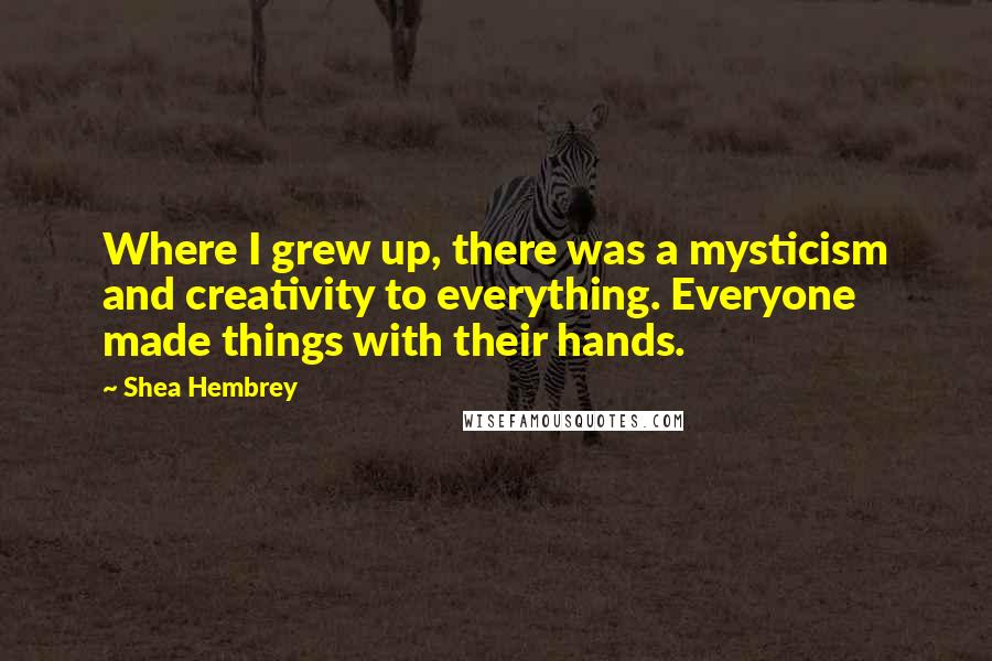 Shea Hembrey Quotes: Where I grew up, there was a mysticism and creativity to everything. Everyone made things with their hands.