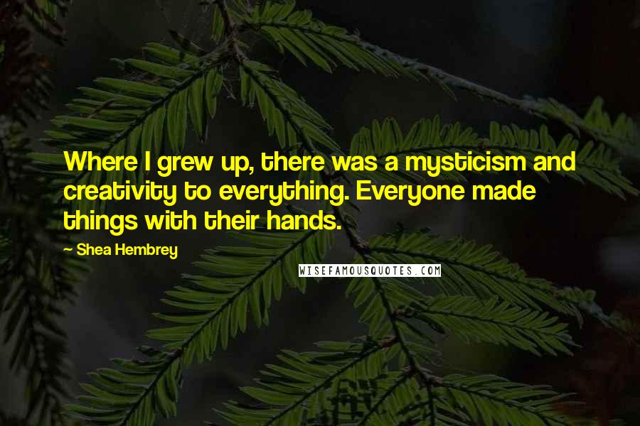 Shea Hembrey Quotes: Where I grew up, there was a mysticism and creativity to everything. Everyone made things with their hands.