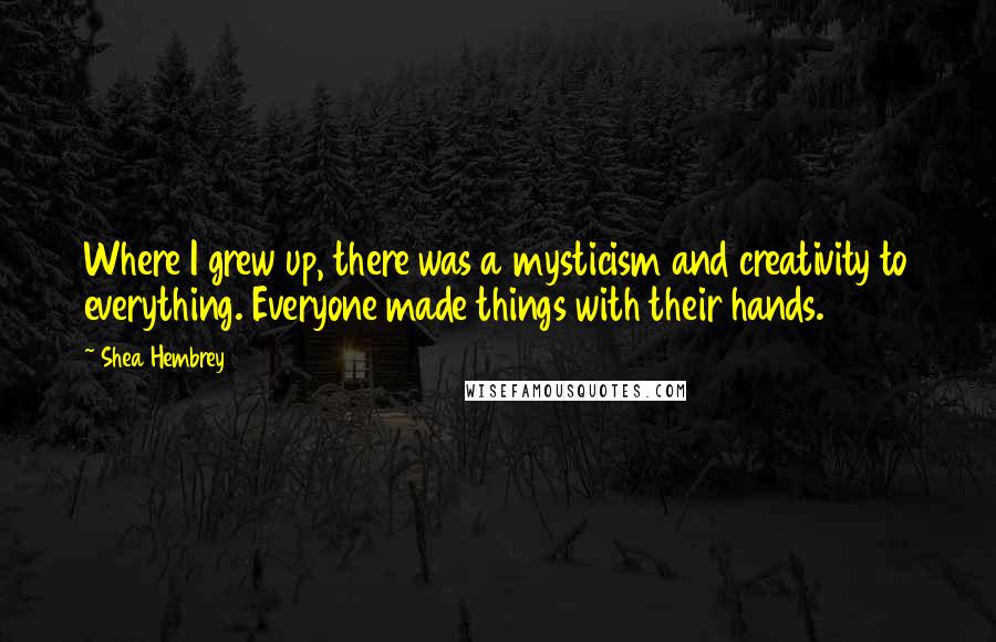 Shea Hembrey Quotes: Where I grew up, there was a mysticism and creativity to everything. Everyone made things with their hands.