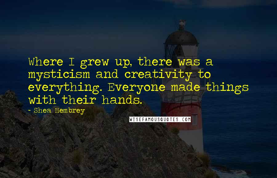 Shea Hembrey Quotes: Where I grew up, there was a mysticism and creativity to everything. Everyone made things with their hands.