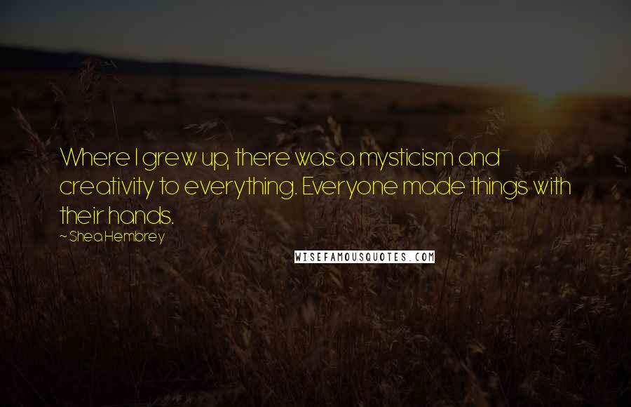 Shea Hembrey Quotes: Where I grew up, there was a mysticism and creativity to everything. Everyone made things with their hands.