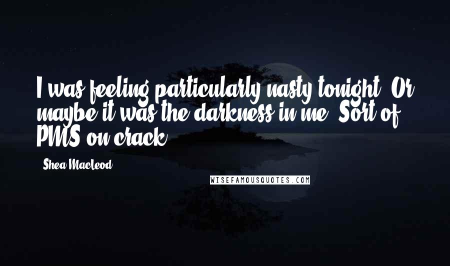 Shea MacLeod Quotes: I was feeling particularly nasty tonight. Or maybe it was the darkness in me. Sort of PMS on crack.