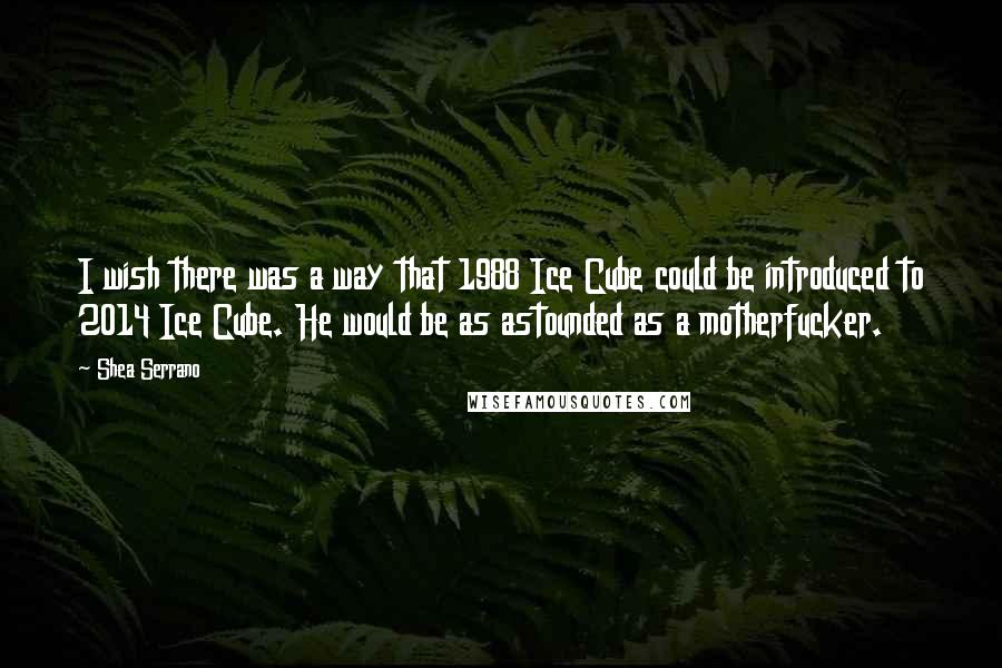 Shea Serrano Quotes: I wish there was a way that 1988 Ice Cube could be introduced to 2014 Ice Cube. He would be as astounded as a motherfucker.