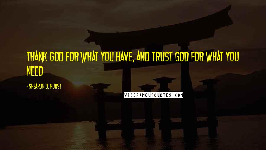 Shearon D. Hurst Quotes: Thank God for what you have, and trust God for what you need