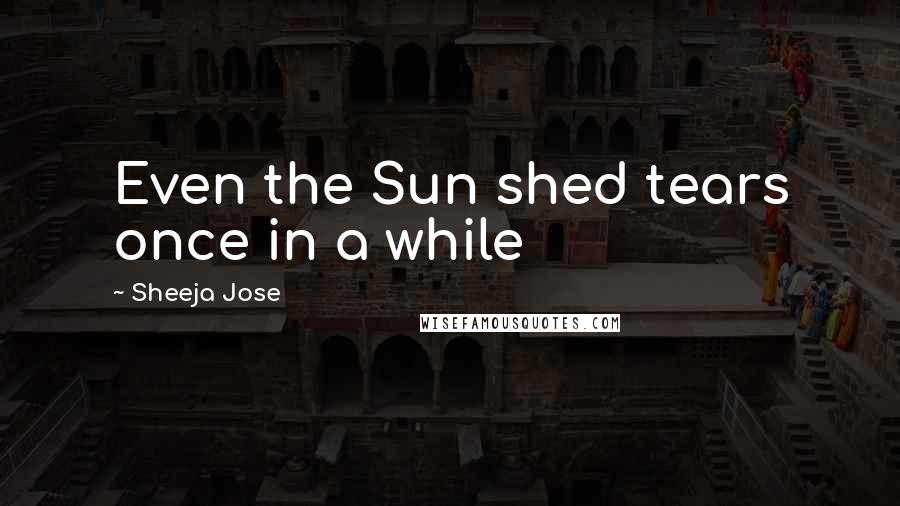 Sheeja Jose Quotes: Even the Sun shed tears once in a while