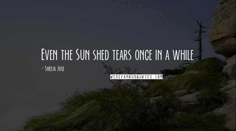 Sheeja Jose Quotes: Even the Sun shed tears once in a while