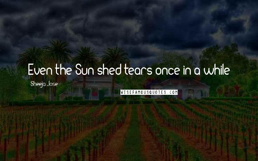 Sheeja Jose Quotes: Even the Sun shed tears once in a while