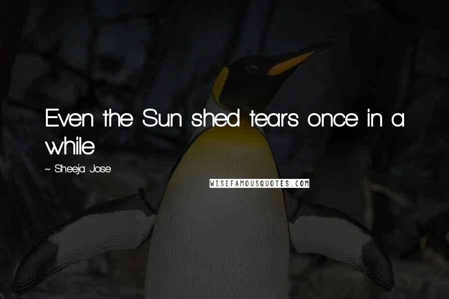Sheeja Jose Quotes: Even the Sun shed tears once in a while