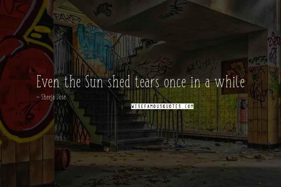 Sheeja Jose Quotes: Even the Sun shed tears once in a while