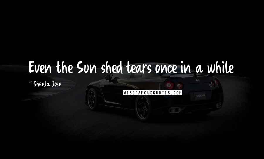 Sheeja Jose Quotes: Even the Sun shed tears once in a while