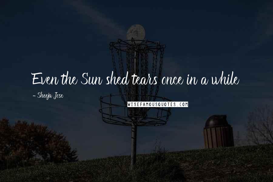 Sheeja Jose Quotes: Even the Sun shed tears once in a while