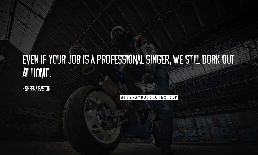 Sheena Easton Quotes: Even if your job is a professional singer, we still dork out at home.