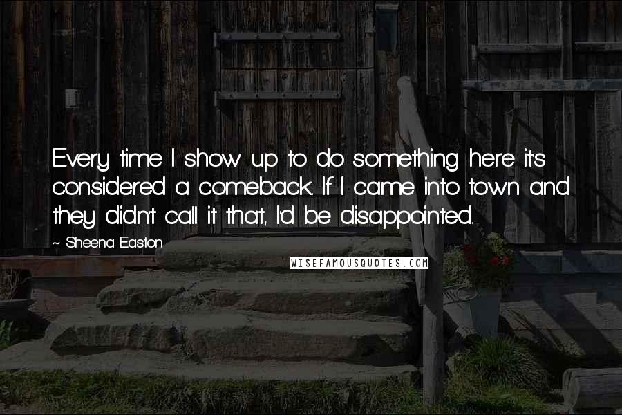 Sheena Easton Quotes: Every time I show up to do something here it's considered a comeback. If I came into town and they didn't call it that, I'd be disappointed.