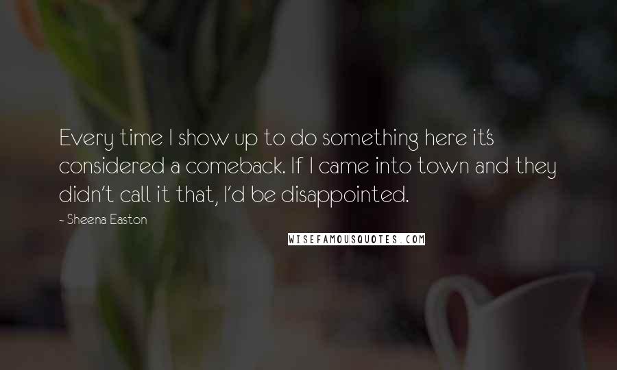 Sheena Easton Quotes: Every time I show up to do something here it's considered a comeback. If I came into town and they didn't call it that, I'd be disappointed.