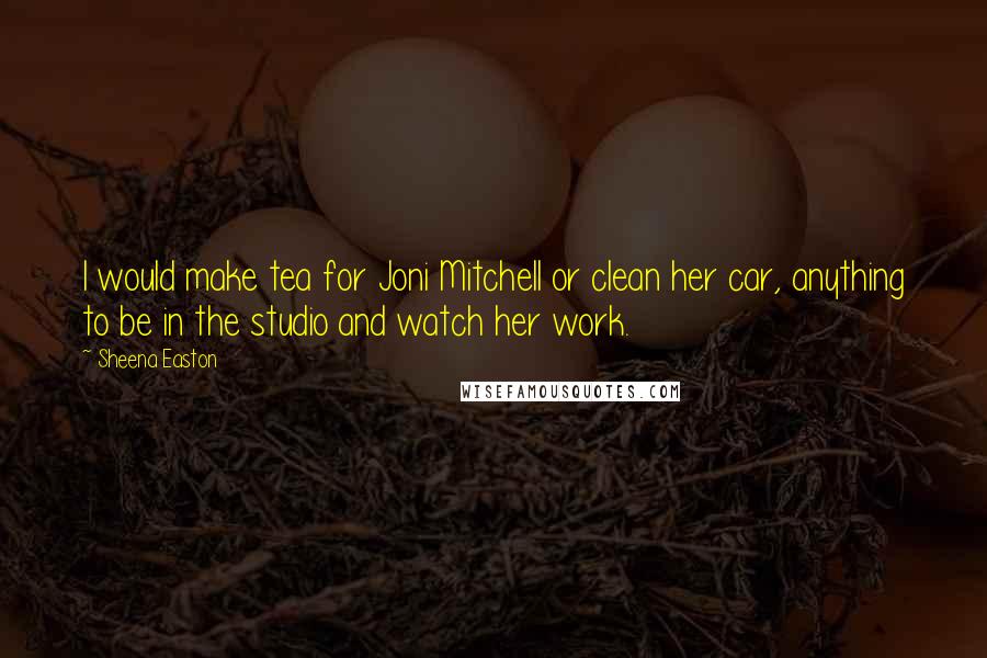 Sheena Easton Quotes: I would make tea for Joni Mitchell or clean her car, anything to be in the studio and watch her work.