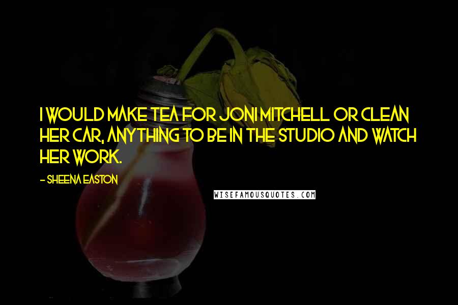 Sheena Easton Quotes: I would make tea for Joni Mitchell or clean her car, anything to be in the studio and watch her work.