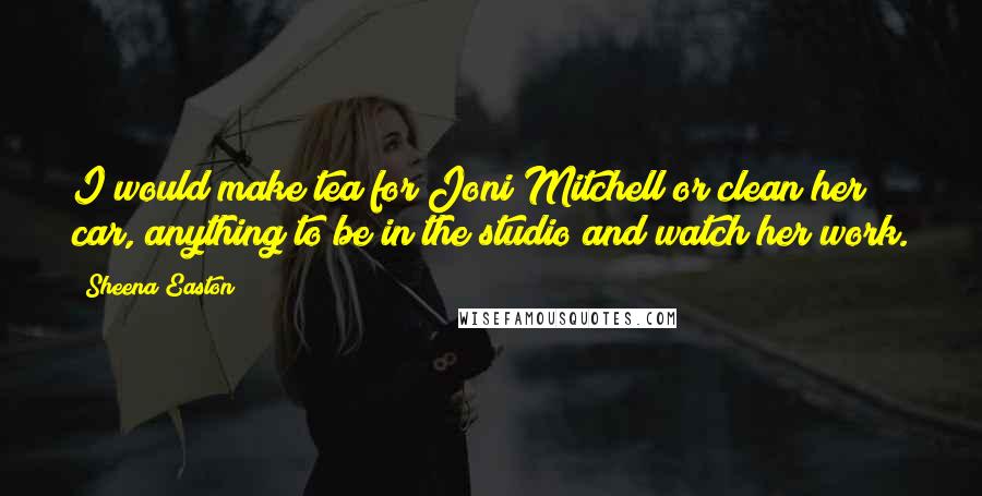 Sheena Easton Quotes: I would make tea for Joni Mitchell or clean her car, anything to be in the studio and watch her work.