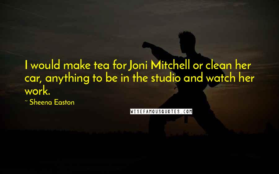 Sheena Easton Quotes: I would make tea for Joni Mitchell or clean her car, anything to be in the studio and watch her work.