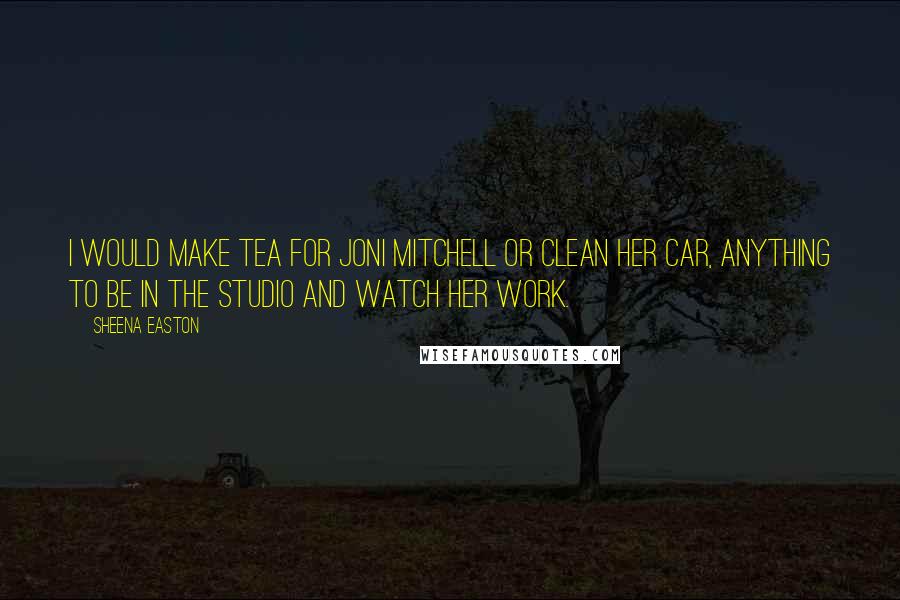 Sheena Easton Quotes: I would make tea for Joni Mitchell or clean her car, anything to be in the studio and watch her work.