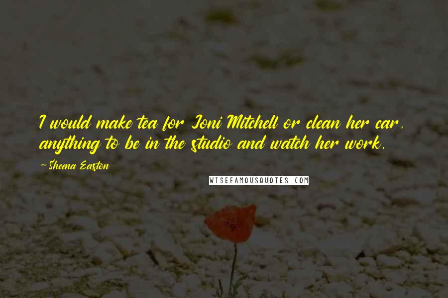 Sheena Easton Quotes: I would make tea for Joni Mitchell or clean her car, anything to be in the studio and watch her work.